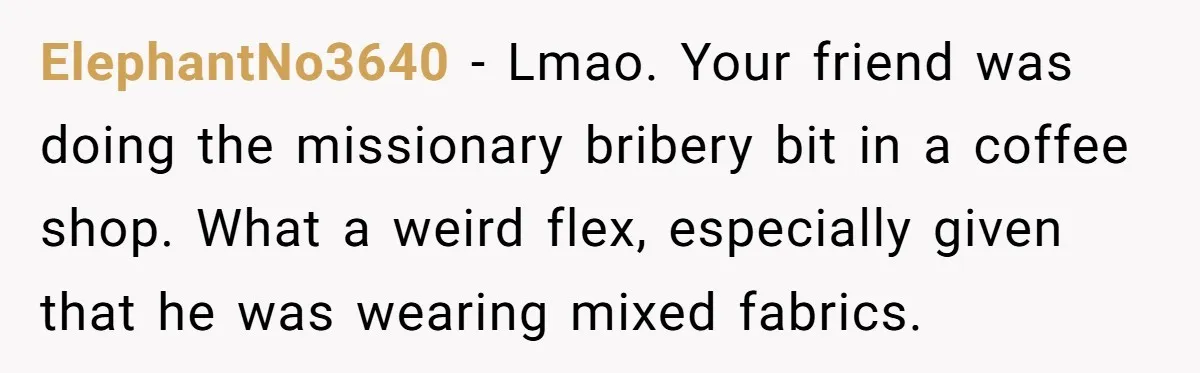 ElephantNo3640 − Lmao. Your friend was doing the missionary bribery bit in a coffee shop. What a weird flex, especially given that he was wearing mixed fabrics.