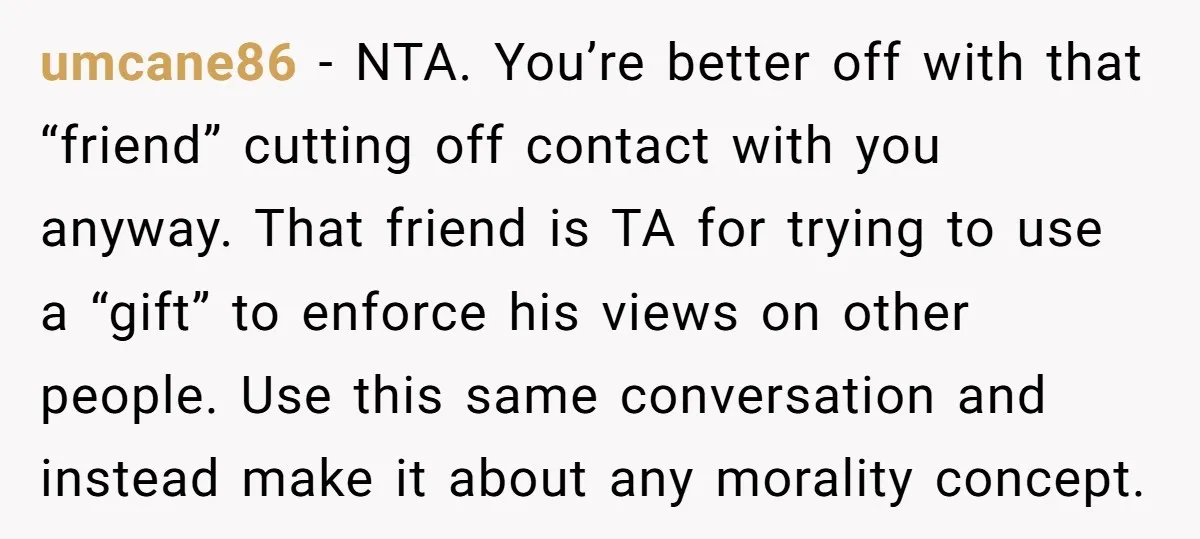 umcane86 − NTA. You’re better off with that “friend” cutting off contact with you anyway. That friend is TA for trying to use a “gift” to enforce his views on...