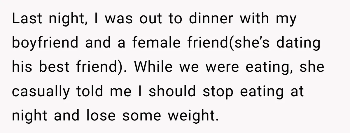 Last night, I was out to dinner with my boyfriend and a female friend(she’s dating his best friend). While we were eating, she casually told me I should stop eating...
