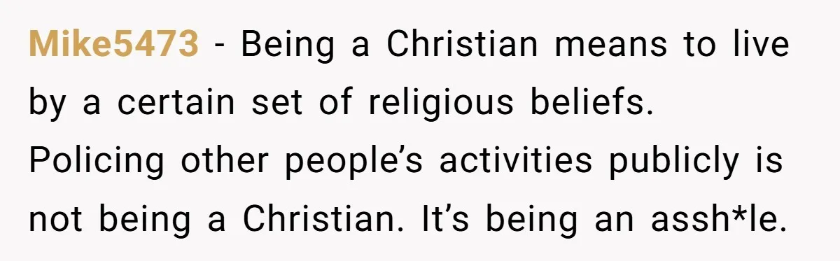 Mike5473 − Being a Christian means to live by a certain set of religious beliefs. Policing other people’s activities publicly is not being a Christian. It’s being an assh*le.