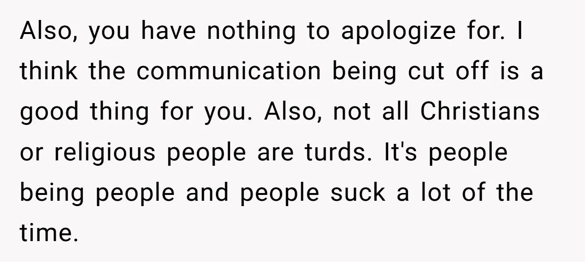 Also, you have nothing to apologize for. I think the communication being cut off is a good thing for you. Also, not all Christians or religious people are turds. It's...