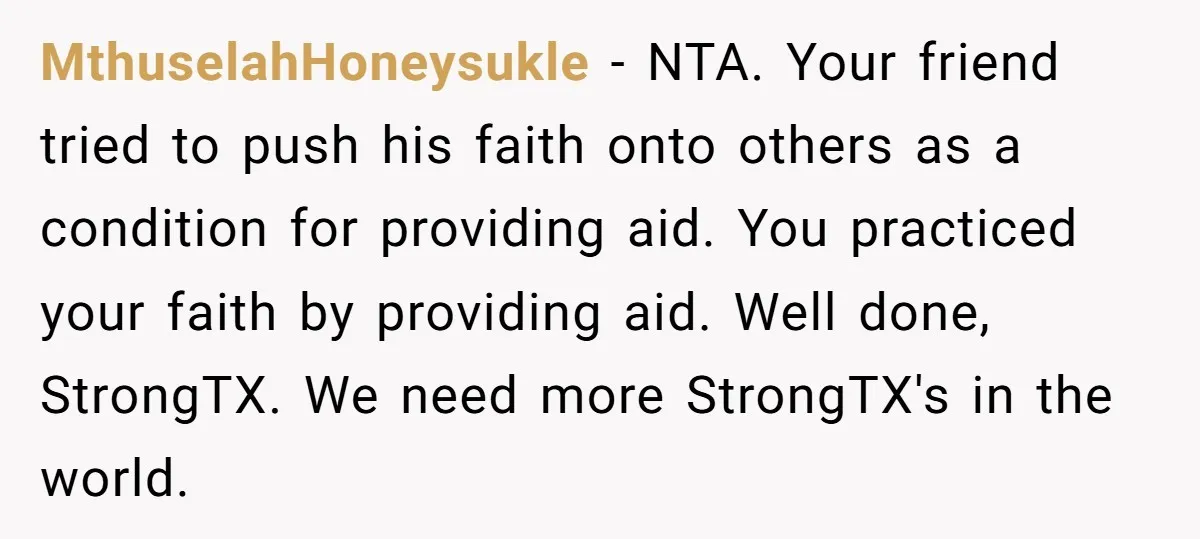 MthuselahHoneysukle − NTA. Your friend tried to push his faith onto others as a condition for providing aid. You practiced your faith by providing aid. Well done, StrongTX. We need...