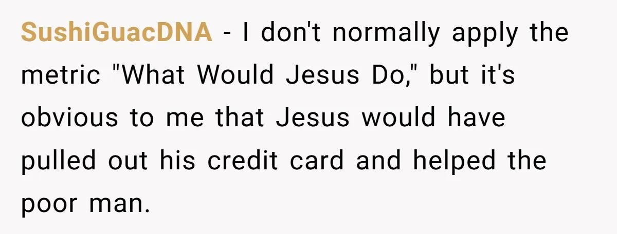 SushiGuacDNA − I don't normally apply the metric "What Would Jesus Do," but it's obvious to me that Jesus would have pulled out his credit card and helped the poor...