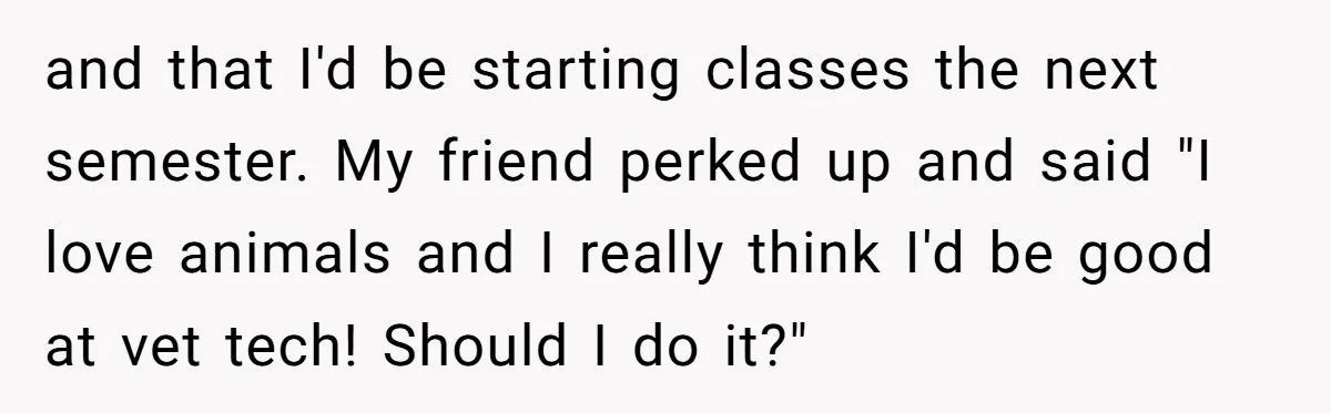 and that I'd be starting classes the next semester. My friend perked up and said "I love animals and I really think I'd be good at vet tech! Should I...