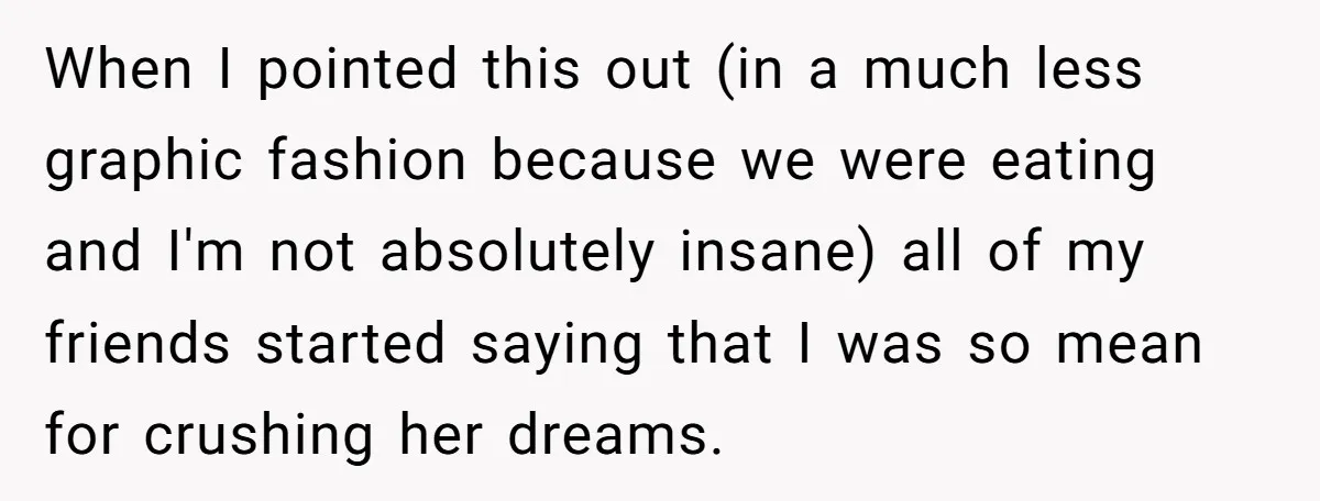 When I pointed this out (in a much less graphic fashion because we were eating and I'm not absolutely insane) all of my friends started saying that I was so...