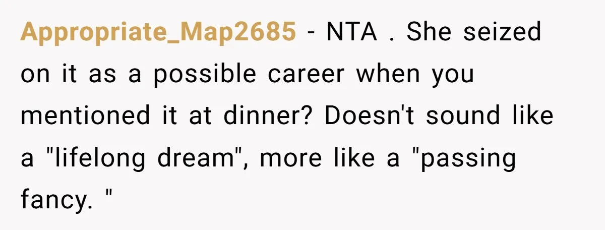 Appropriate_Map2685 − NTA . She seized on it as a possible career when you mentioned it at dinner? Doesn't sound like a "lifelong dream", more like a "passing fancy. "