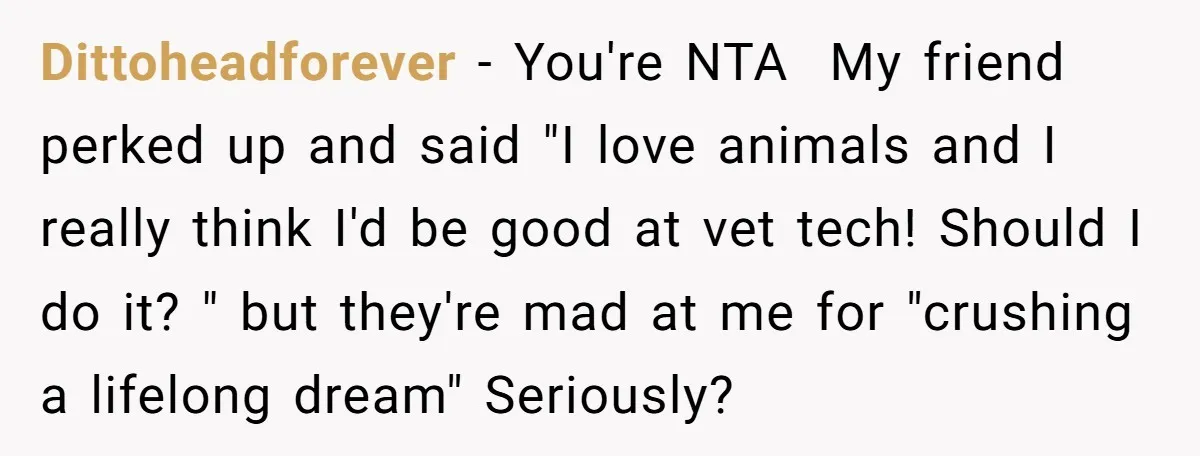 Dittoheadforever − You're NTA My friend perked up and said "I love animals and I really think I'd be good at vet tech! Should I do it? " but they're...