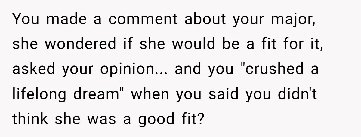 You made a comment about your major, she wondered if she would be a fit for it, asked your opinion... and you "crushed a lifelong dream" when you said you...