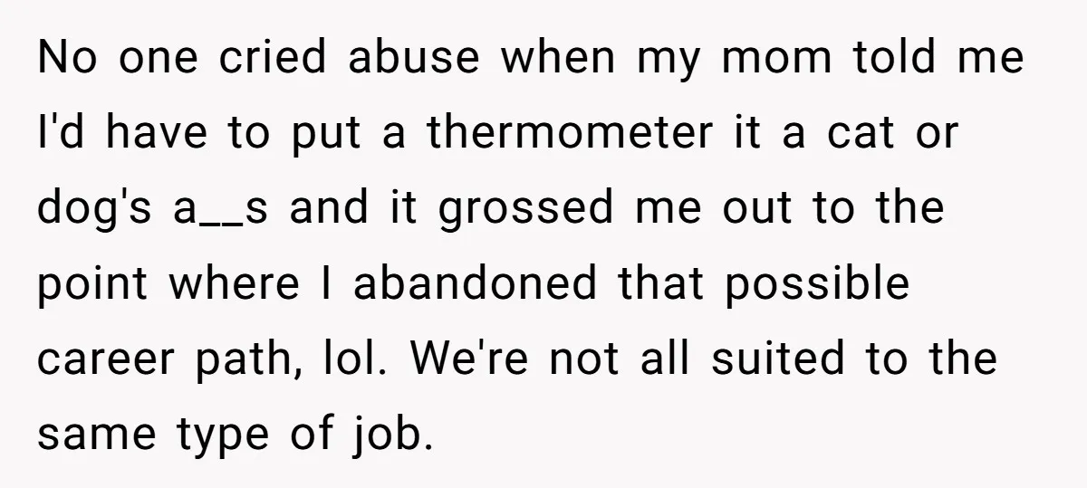 No one cried abuse when my mom told me I'd have to put a thermometer it a cat or dog's a__s and it grossed me out to the point where...