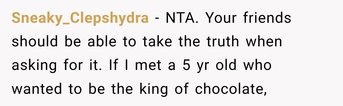 Sneaky_Clepshydra − NTA. Your friends should be able to take the truth when asking for it. If I met a 5 yr old who wanted to be the king of...