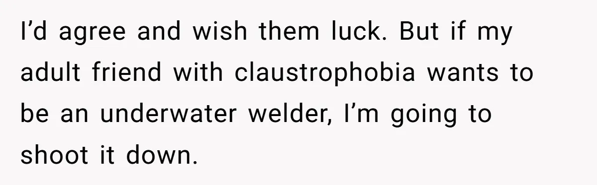I’d agree and wish them luck. But if my adult friend with claustrophobia wants to be an underwater welder, I’m going to shoot it down.