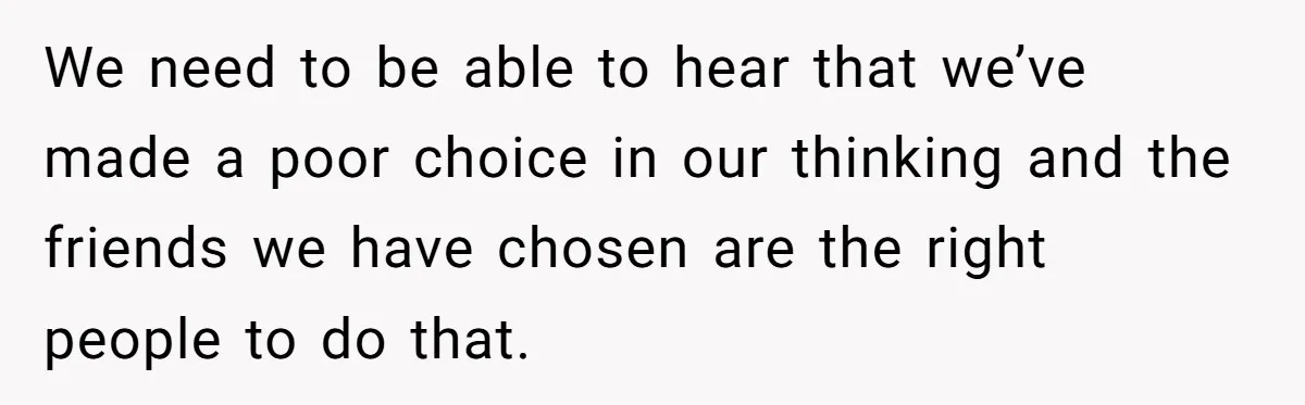 We need to be able to hear that we’ve made a poor choice in our thinking and the friends we have chosen are the right people to do that.