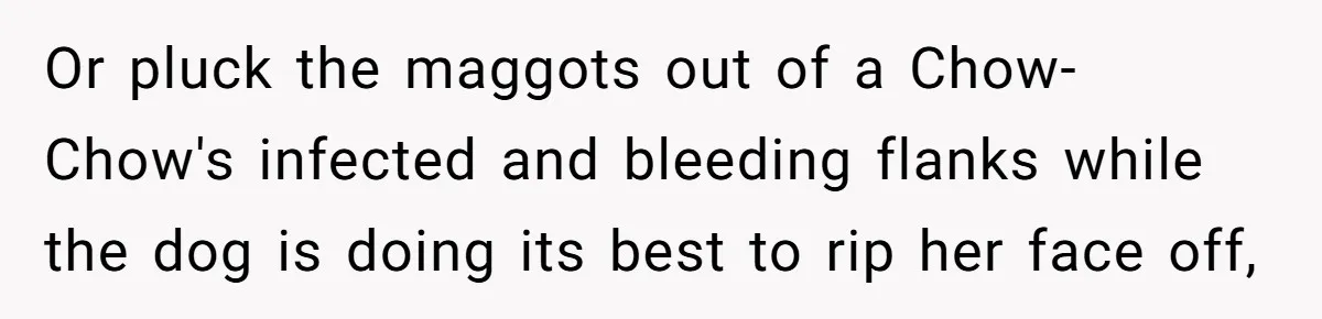 Or pluck the maggots out of a Chow-Chow's infected and bleeding flanks while the dog is doing its best to rip her face off,