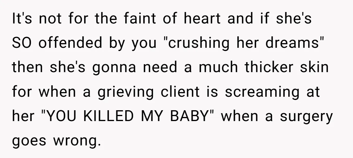 It's not for the faint of heart and if she's SO offended by you "crushing her dreams" then she's gonna need a much thicker skin for when a grieving client...