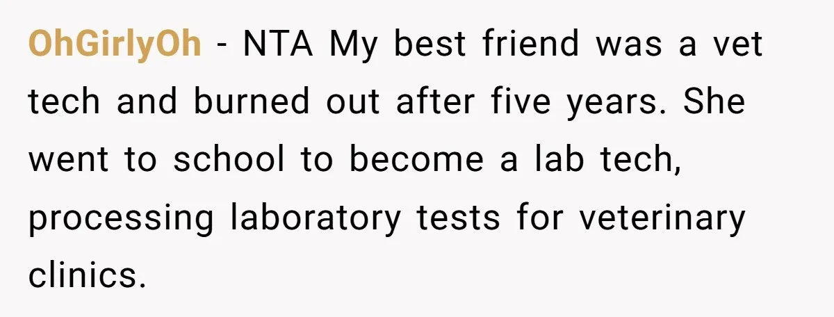OhGirlyOh − NTA My best friend was a vet tech and burned out after five years. She went to school to become a lab tech, processing laboratory tests for veterinary...