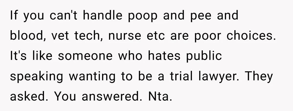 If you can't handle poop and pee and blood, vet tech, nurse etc are poor choices. It's like someone who hates public speaking wanting to be a trial lawyer. They...