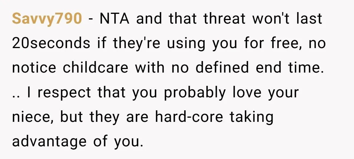 Savvy790 − NTA and that threat won't last 20seconds if they're using you for free, no notice childcare with no defined end time. .. I respect that you probably love...