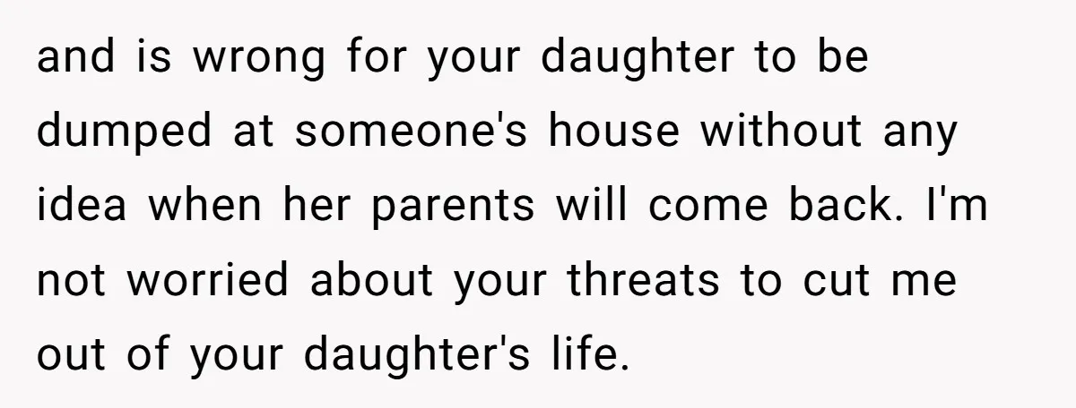 and is wrong for your daughter to be dumped at someone's house without any idea when her parents will come back. I'm not worried about your threats to cut me...