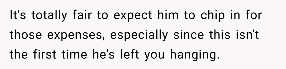 It's totally fair to expect him to chip in for those expenses, especially since this isn't the first time he's left you hanging.
