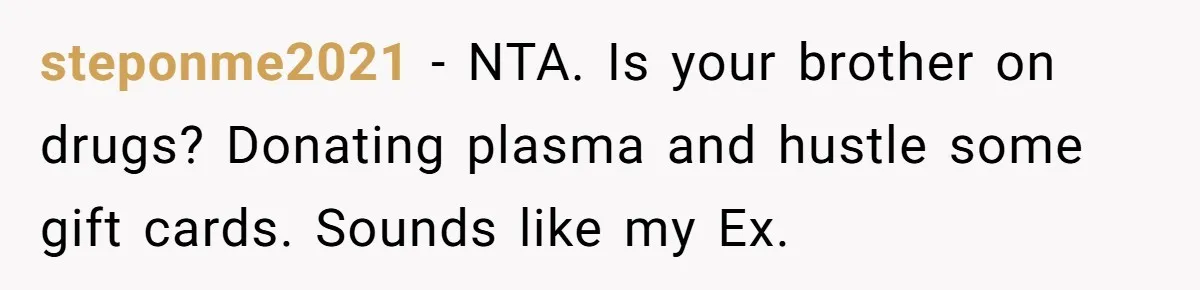 steponme2021 − NTA. Is your brother on drugs? Donating plasma and hustle some gift cards. Sounds like my Ex.