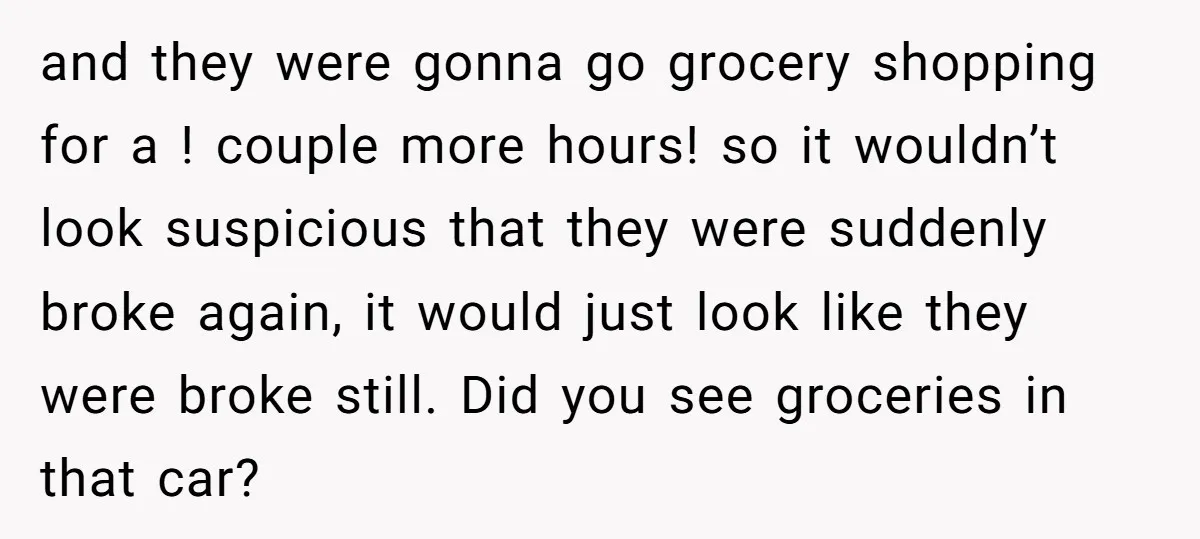 and they were gonna go grocery shopping for a ! couple more hours! so it wouldn’t look suspicious that they were suddenly broke again, it would just look like they...
