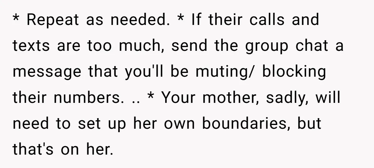* Repeat as needed. * If their calls and texts are too much, send the group chat a message that you'll be muting/ blocking their numbers. .. * Your mother,...