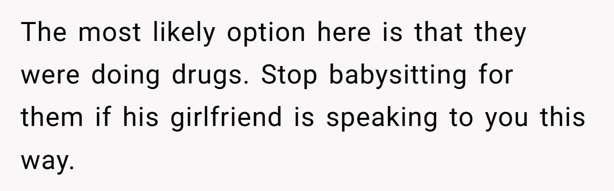 The most likely option here is that they were doing drugs. Stop babysitting for them if his girlfriend is speaking to you this way.