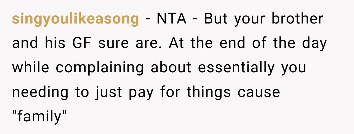 singyoulikeasong − NTA - But your brother and his GF sure are. At the end of the day while complaining about essentially you needing to just pay for things cause...