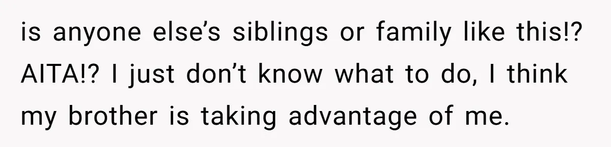 is anyone else’s siblings or family like this!? AITA!? I just don’t know what to do, I think my brother is taking advantage of me.