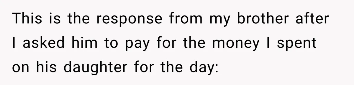 This is the response from my brother after I asked him to pay for the money I spent on his daughter for the day: