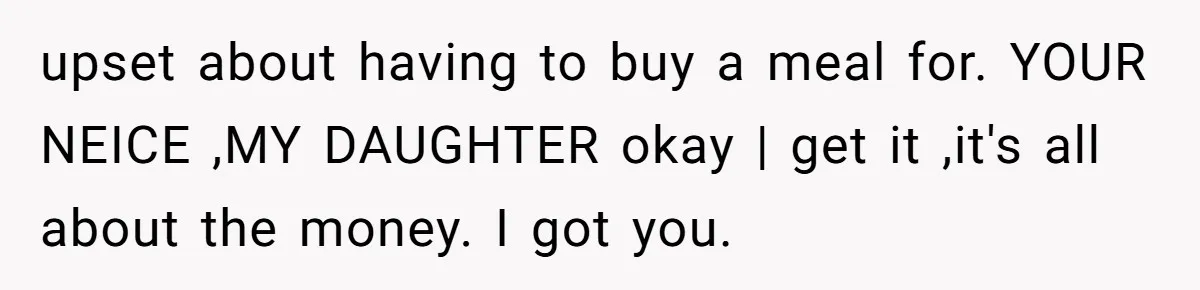 upset about having to buy a meal for. YOUR NEICE ,MY DAUGHTER okay | get it ,it's all about the money. I got you.