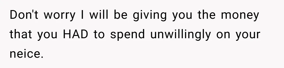 Don't worry I will be giving you the money that you HAD to spend unwillingly on your neice.