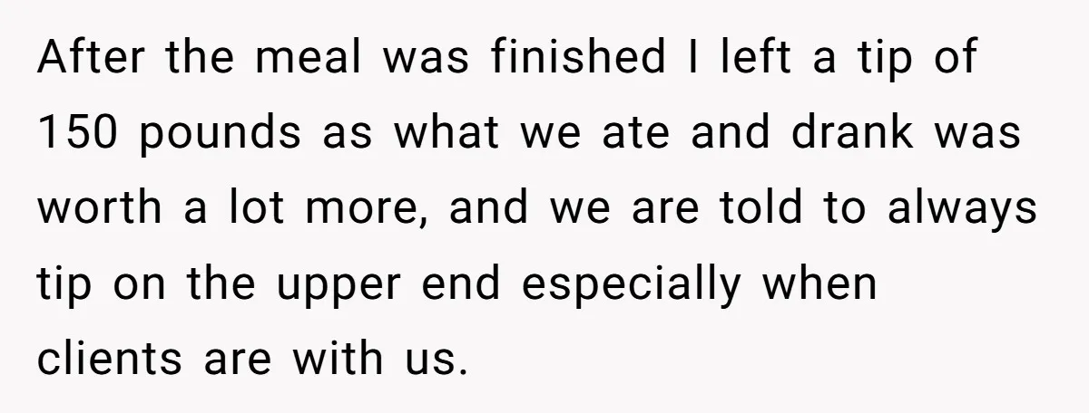 After the meal was finished I left a tip of 150 pounds as what we ate and drank was worth a lot more, and we are told to always tip...