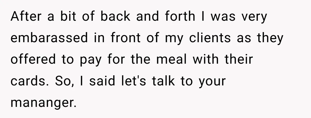 After a bit of back and forth I was very embarassed in front of my clients as they offered to pay for the meal with their cards. So, I said...