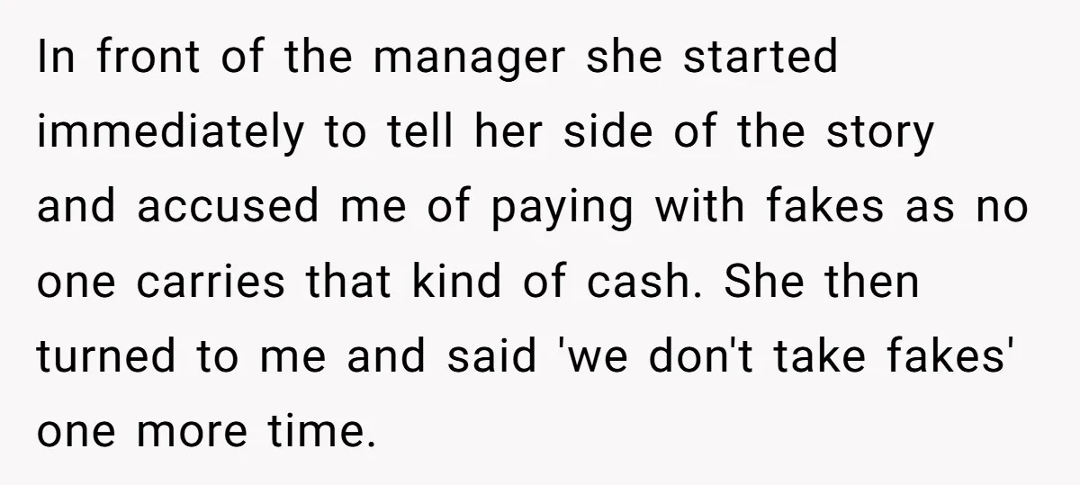 In front of the manager she started immediately to tell her side of the story and accused me of paying with fakes as no one carries that kind of cash....