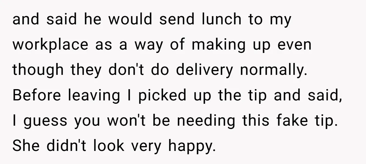 and said he would send lunch to my workplace as a way of making up even though they don't do delivery normally. Before leaving I picked up the tip and...
