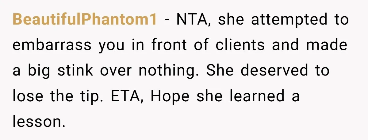 BeautifulPhantom1 − NTA, she attempted to embarrass you in front of clients and made a big stink over nothing. She deserved to lose the tip. ETA, Hope she learned a...