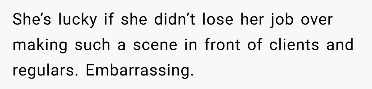 She’s lucky if she didn’t lose her job over making such a scene in front of clients and regulars. Embarrassing.