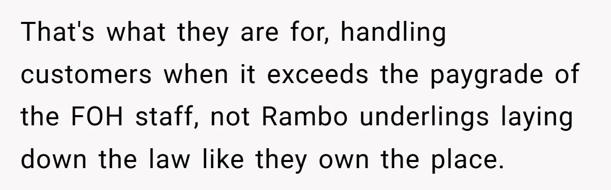 That's what they are for, handling customers when it exceeds the paygrade of the FOH staff, not Rambo underlings laying down the law like they own the place.