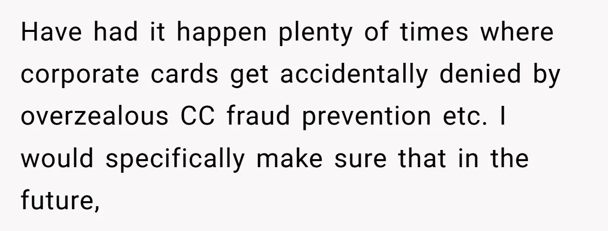 Have had it happen plenty of times where corporate cards get accidentally denied by overzealous CC fraud prevention etc. I would specifically make sure that in the future,