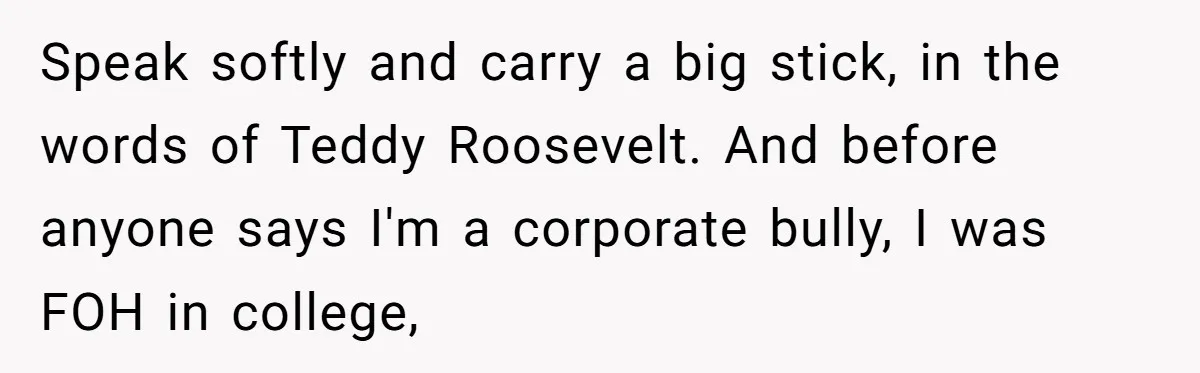 Speak softly and carry a big stick, in the words of Teddy Roosevelt. And before anyone says I'm a corporate bully, I was FOH in college,
