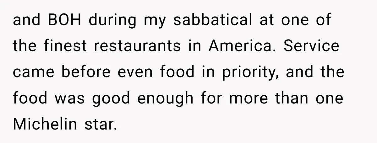 and BOH during my sabbatical at one of the finest restaurants in America. Service came before even food in priority, and the food was good enough for more than one...