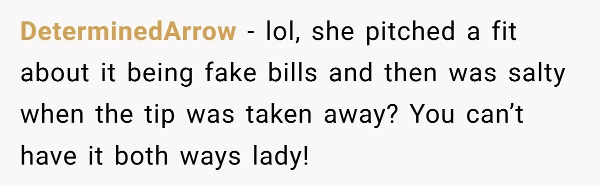 DeterminedArrow − lol, she pitched a fit about it being fake bills and then was salty when the tip was taken away? You can’t have it both ways lady!