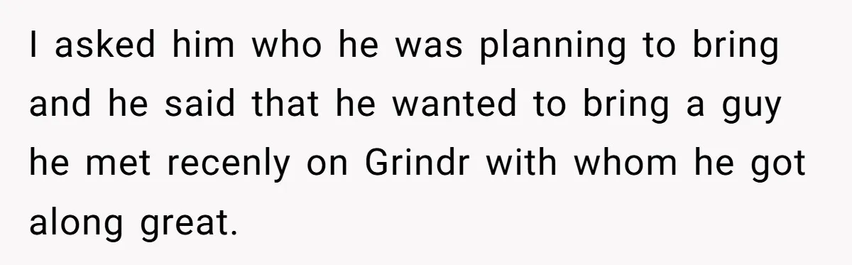 I asked him who he was planning to bring and he said that he wanted to bring a guy he met recenly on Grindr with whom he got along great.