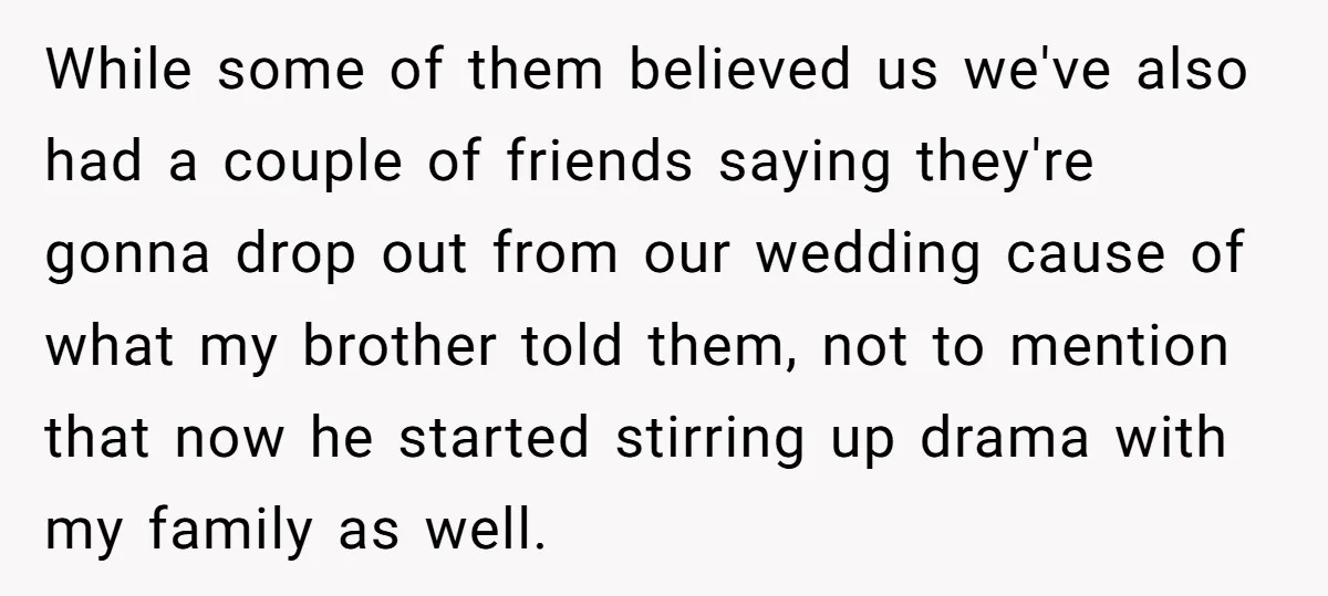 While some of them believed us we've also had a couple of friends saying they're gonna drop out from our wedding cause of what my brother told them, not to...