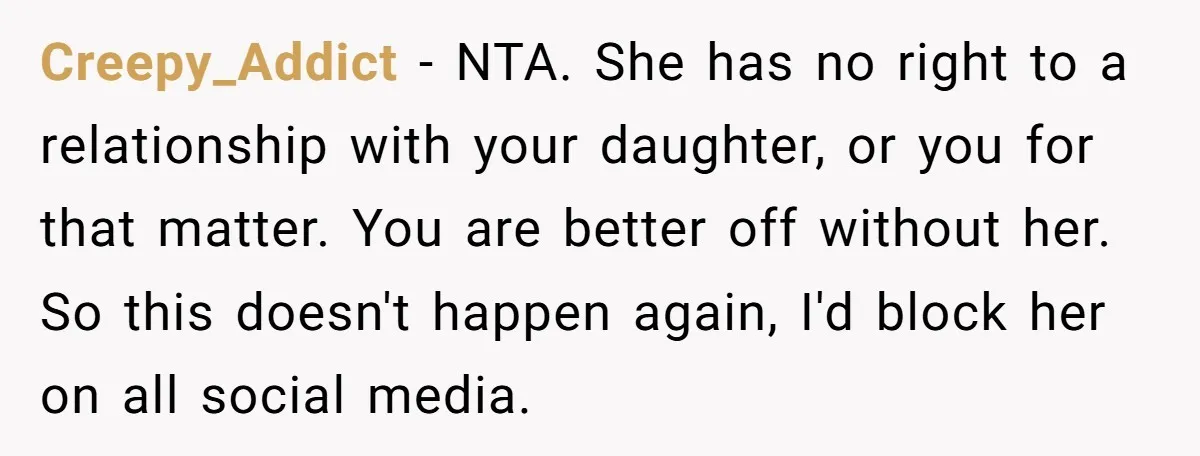 Creepy_Addict - NTA. She has no right to a relationship with your daughter, or you for that matter. You are better off without her. So this doesn't happen again, I'd...