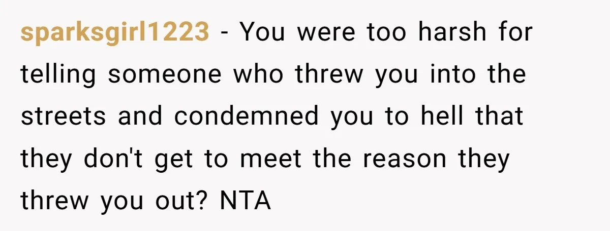 sparksgirl1223 - You were too harsh for telling someone who threw you into the streets and condemned you to hell that they don't get to meet the reason they threw...