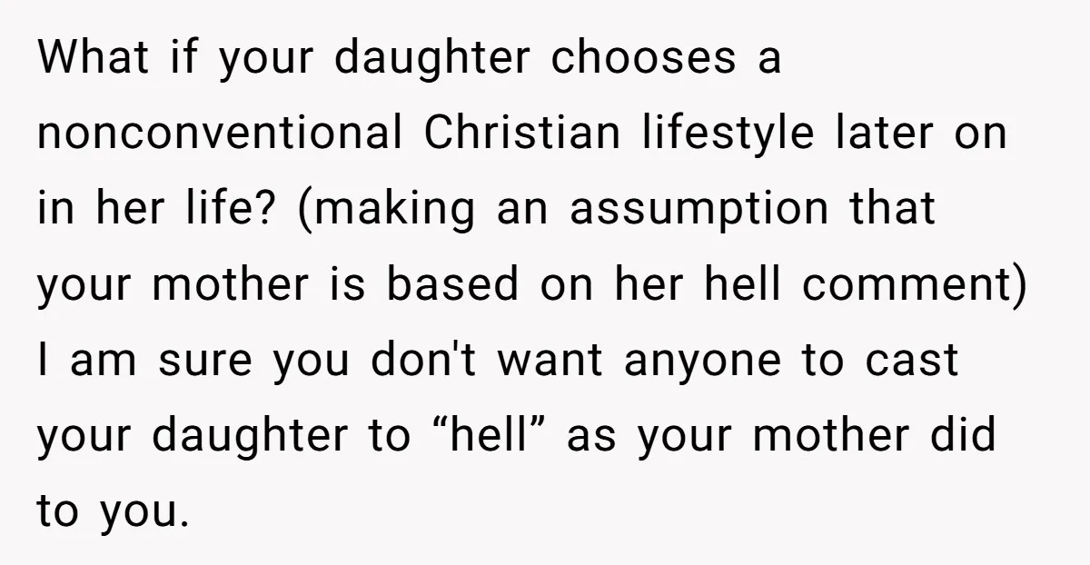 What if your daughter chooses a nonconventional Christian lifestyle later on in her life? (making an assumption that your mother is based on her hell comment) I am sure you...