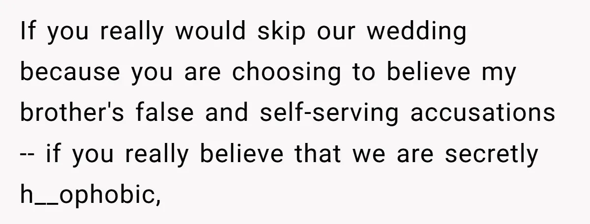 If you really would skip our wedding because you are choosing to believe my brother's false and self-serving accusations -- if you really believe that we are secretly h__ophobic,