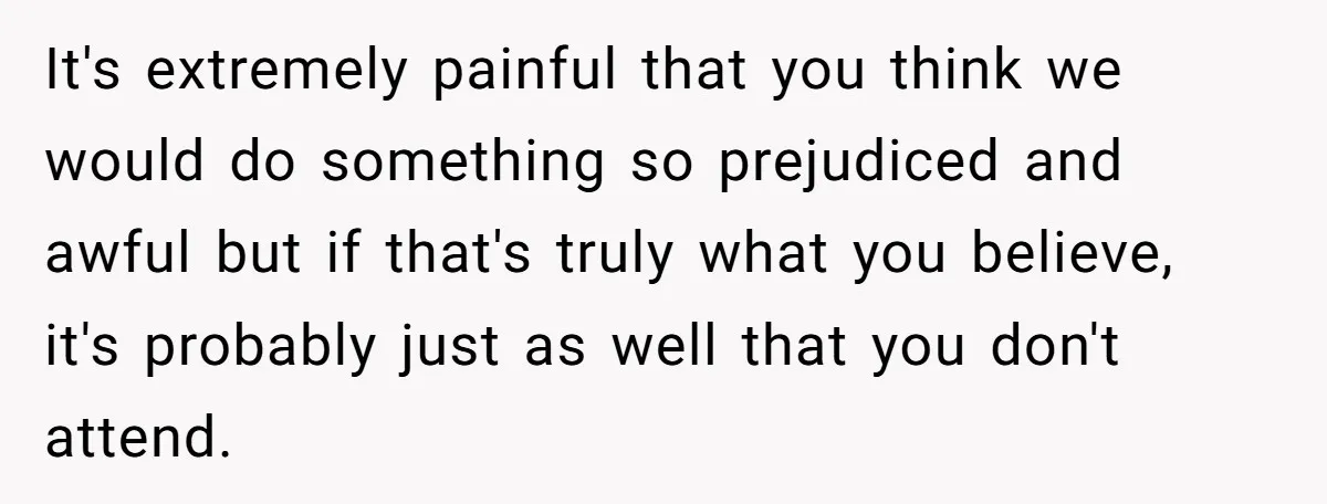 It's extremely painful that you think we would do something so prejudiced and awful but if that's truly what you believe, it's probably just as well that you don't attend.